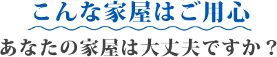 こんな家屋はご用心 あなたの家屋は大丈夫ですか？